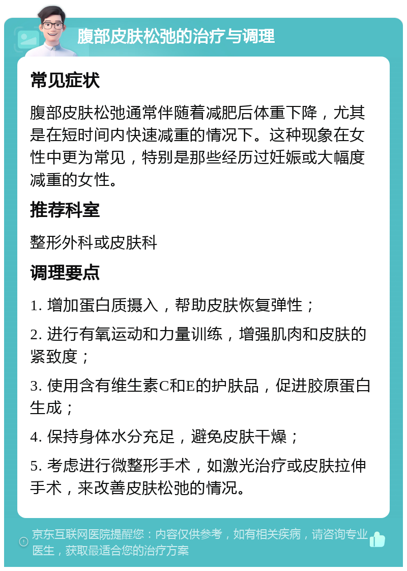 腹部皮肤松弛的治疗与调理 常见症状 腹部皮肤松弛通常伴随着减肥后体重下降，尤其是在短时间内快速减重的情况下。这种现象在女性中更为常见，特别是那些经历过妊娠或大幅度减重的女性。 推荐科室 整形外科或皮肤科 调理要点 1. 增加蛋白质摄入，帮助皮肤恢复弹性； 2. 进行有氧运动和力量训练，增强肌肉和皮肤的紧致度； 3. 使用含有维生素C和E的护肤品，促进胶原蛋白生成； 4. 保持身体水分充足，避免皮肤干燥； 5. 考虑进行微整形手术，如激光治疗或皮肤拉伸手术，来改善皮肤松弛的情况。