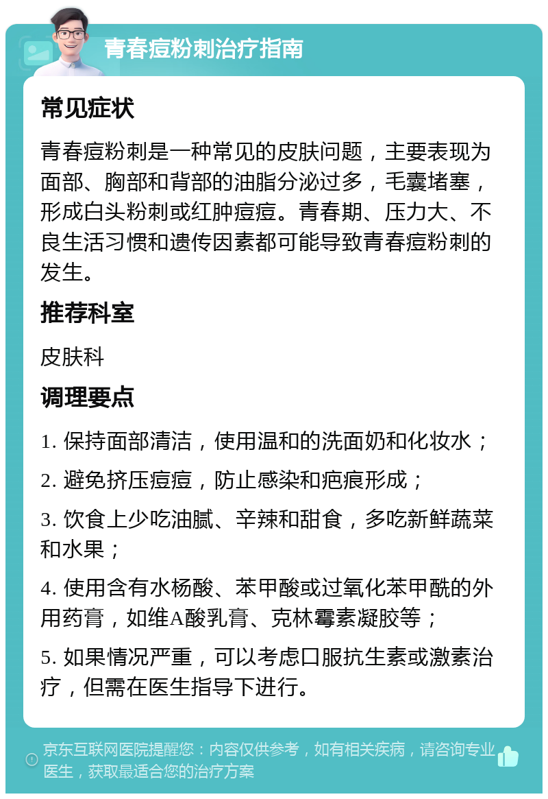 青春痘粉刺治疗指南 常见症状 青春痘粉刺是一种常见的皮肤问题，主要表现为面部、胸部和背部的油脂分泌过多，毛囊堵塞，形成白头粉刺或红肿痘痘。青春期、压力大、不良生活习惯和遗传因素都可能导致青春痘粉刺的发生。 推荐科室 皮肤科 调理要点 1. 保持面部清洁，使用温和的洗面奶和化妆水； 2. 避免挤压痘痘，防止感染和疤痕形成； 3. 饮食上少吃油腻、辛辣和甜食，多吃新鲜蔬菜和水果； 4. 使用含有水杨酸、苯甲酸或过氧化苯甲酰的外用药膏，如维A酸乳膏、克林霉素凝胶等； 5. 如果情况严重，可以考虑口服抗生素或激素治疗，但需在医生指导下进行。