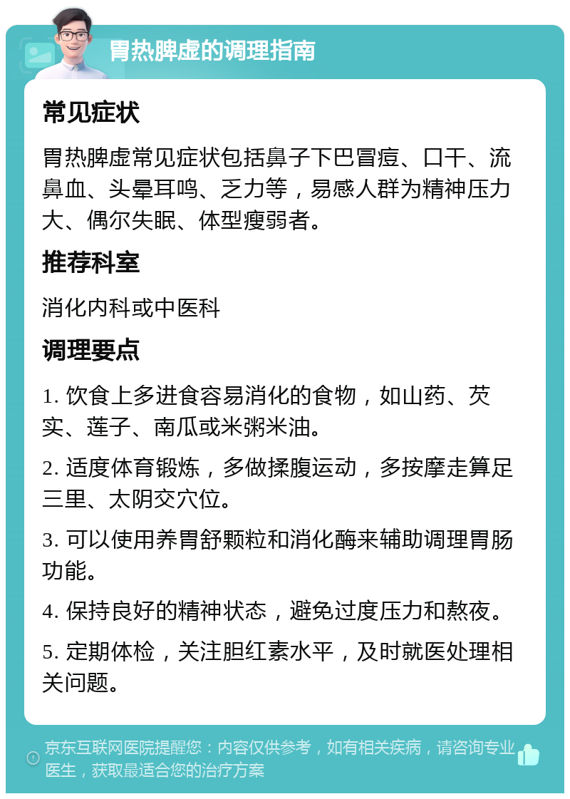 胃热脾虚的调理指南 常见症状 胃热脾虚常见症状包括鼻子下巴冒痘、口干、流鼻血、头晕耳鸣、乏力等，易感人群为精神压力大、偶尔失眠、体型瘦弱者。 推荐科室 消化内科或中医科 调理要点 1. 饮食上多进食容易消化的食物，如山药、芡实、莲子、南瓜或米粥米油。 2. 适度体育锻炼，多做揉腹运动，多按摩走算足三里、太阴交穴位。 3. 可以使用养胃舒颗粒和消化酶来辅助调理胃肠功能。 4. 保持良好的精神状态，避免过度压力和熬夜。 5. 定期体检，关注胆红素水平，及时就医处理相关问题。