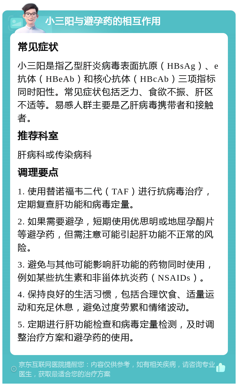 小三阳与避孕药的相互作用 常见症状 小三阳是指乙型肝炎病毒表面抗原（HBsAg）、e抗体（HBeAb）和核心抗体（HBcAb）三项指标同时阳性。常见症状包括乏力、食欲不振、肝区不适等。易感人群主要是乙肝病毒携带者和接触者。 推荐科室 肝病科或传染病科 调理要点 1. 使用替诺福韦二代（TAF）进行抗病毒治疗，定期复查肝功能和病毒定量。 2. 如果需要避孕，短期使用优思明或地屈孕酮片等避孕药，但需注意可能引起肝功能不正常的风险。 3. 避免与其他可能影响肝功能的药物同时使用，例如某些抗生素和非甾体抗炎药（NSAIDs）。 4. 保持良好的生活习惯，包括合理饮食、适量运动和充足休息，避免过度劳累和情绪波动。 5. 定期进行肝功能检查和病毒定量检测，及时调整治疗方案和避孕药的使用。