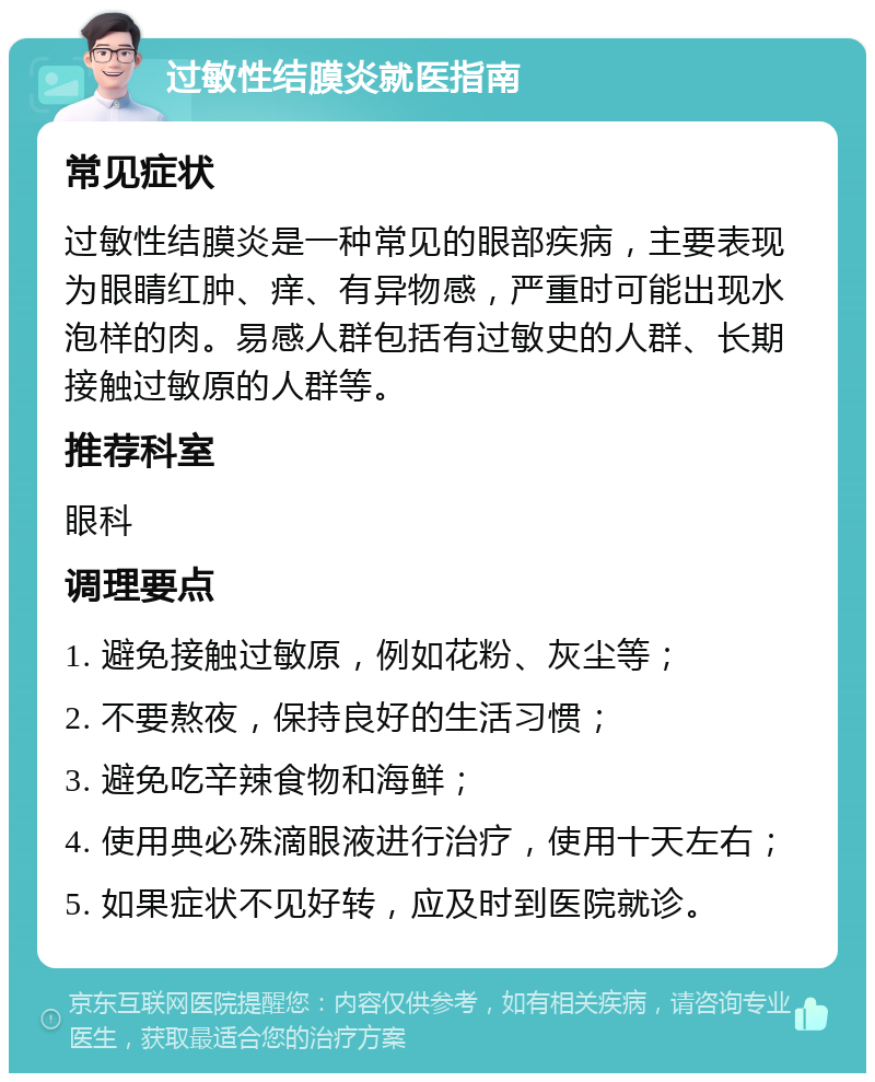 过敏性结膜炎就医指南 常见症状 过敏性结膜炎是一种常见的眼部疾病，主要表现为眼睛红肿、痒、有异物感，严重时可能出现水泡样的肉。易感人群包括有过敏史的人群、长期接触过敏原的人群等。 推荐科室 眼科 调理要点 1. 避免接触过敏原，例如花粉、灰尘等； 2. 不要熬夜，保持良好的生活习惯； 3. 避免吃辛辣食物和海鲜； 4. 使用典必殊滴眼液进行治疗，使用十天左右； 5. 如果症状不见好转，应及时到医院就诊。