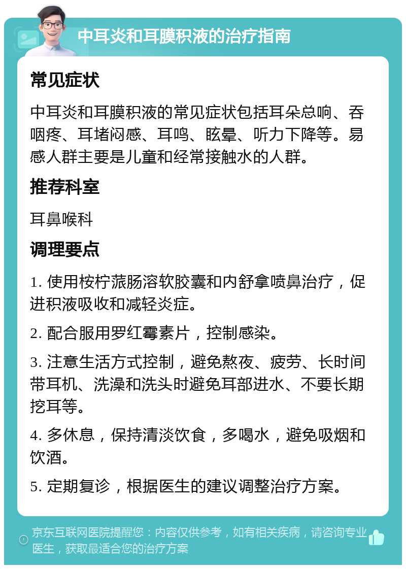 中耳炎和耳膜积液的治疗指南 常见症状 中耳炎和耳膜积液的常见症状包括耳朵总响、吞咽疼、耳堵闷感、耳鸣、眩晕、听力下降等。易感人群主要是儿童和经常接触水的人群。 推荐科室 耳鼻喉科 调理要点 1. 使用桉柠蒎肠溶软胶囊和内舒拿喷鼻治疗，促进积液吸收和减轻炎症。 2. 配合服用罗红霉素片，控制感染。 3. 注意生活方式控制，避免熬夜、疲劳、长时间带耳机、洗澡和洗头时避免耳部进水、不要长期挖耳等。 4. 多休息，保持清淡饮食，多喝水，避免吸烟和饮酒。 5. 定期复诊，根据医生的建议调整治疗方案。