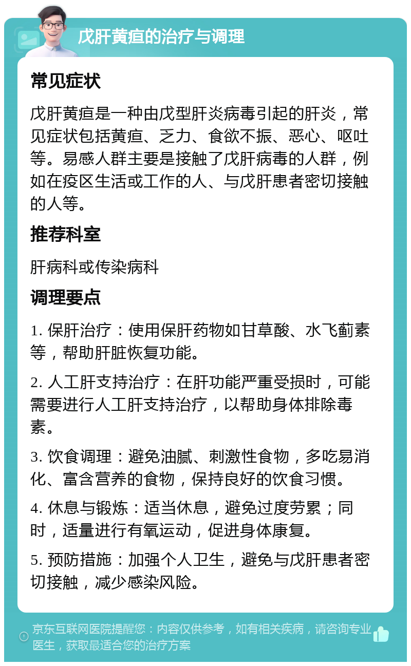 戊肝黄疸的治疗与调理 常见症状 戊肝黄疸是一种由戊型肝炎病毒引起的肝炎，常见症状包括黄疸、乏力、食欲不振、恶心、呕吐等。易感人群主要是接触了戊肝病毒的人群，例如在疫区生活或工作的人、与戊肝患者密切接触的人等。 推荐科室 肝病科或传染病科 调理要点 1. 保肝治疗：使用保肝药物如甘草酸、水飞蓟素等，帮助肝脏恢复功能。 2. 人工肝支持治疗：在肝功能严重受损时，可能需要进行人工肝支持治疗，以帮助身体排除毒素。 3. 饮食调理：避免油腻、刺激性食物，多吃易消化、富含营养的食物，保持良好的饮食习惯。 4. 休息与锻炼：适当休息，避免过度劳累；同时，适量进行有氧运动，促进身体康复。 5. 预防措施：加强个人卫生，避免与戊肝患者密切接触，减少感染风险。