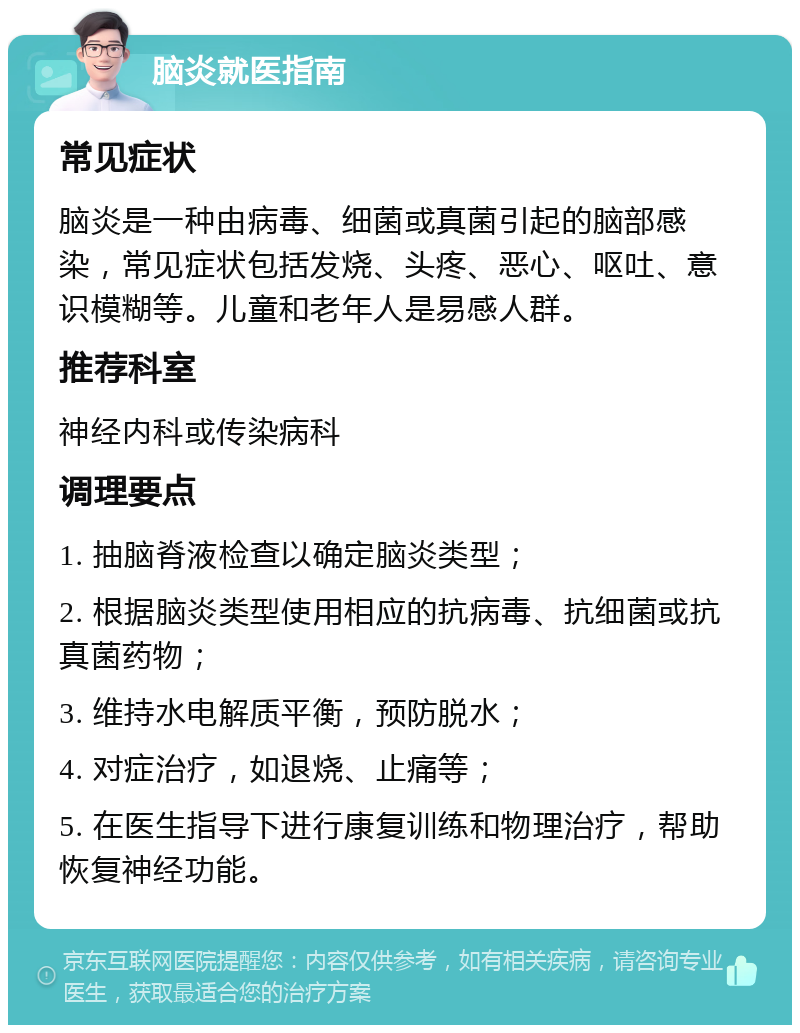 脑炎就医指南 常见症状 脑炎是一种由病毒、细菌或真菌引起的脑部感染，常见症状包括发烧、头疼、恶心、呕吐、意识模糊等。儿童和老年人是易感人群。 推荐科室 神经内科或传染病科 调理要点 1. 抽脑脊液检查以确定脑炎类型； 2. 根据脑炎类型使用相应的抗病毒、抗细菌或抗真菌药物； 3. 维持水电解质平衡，预防脱水； 4. 对症治疗，如退烧、止痛等； 5. 在医生指导下进行康复训练和物理治疗，帮助恢复神经功能。