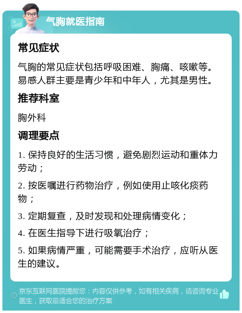 气胸就医指南 常见症状 气胸的常见症状包括呼吸困难、胸痛、咳嗽等。易感人群主要是青少年和中年人，尤其是男性。 推荐科室 胸外科 调理要点 1. 保持良好的生活习惯，避免剧烈运动和重体力劳动； 2. 按医嘱进行药物治疗，例如使用止咳化痰药物； 3. 定期复查，及时发现和处理病情变化； 4. 在医生指导下进行吸氧治疗； 5. 如果病情严重，可能需要手术治疗，应听从医生的建议。