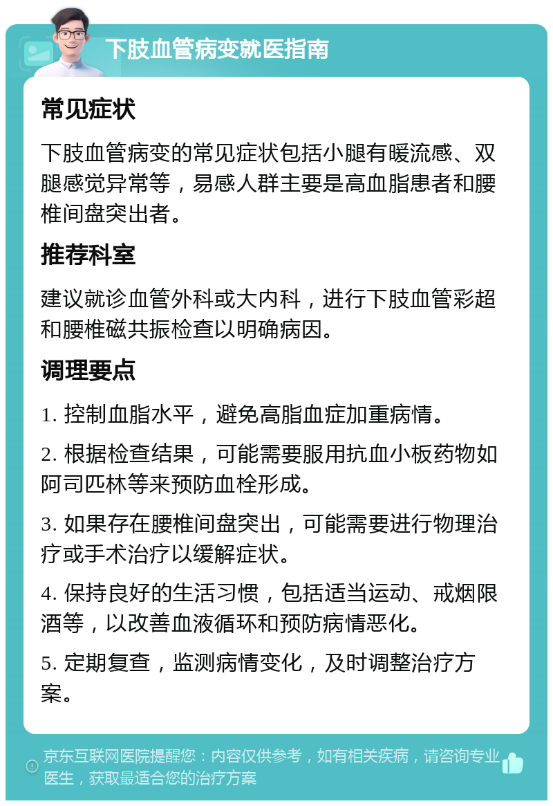 下肢血管病变就医指南 常见症状 下肢血管病变的常见症状包括小腿有暖流感、双腿感觉异常等，易感人群主要是高血脂患者和腰椎间盘突出者。 推荐科室 建议就诊血管外科或大内科，进行下肢血管彩超和腰椎磁共振检查以明确病因。 调理要点 1. 控制血脂水平，避免高脂血症加重病情。 2. 根据检查结果，可能需要服用抗血小板药物如阿司匹林等来预防血栓形成。 3. 如果存在腰椎间盘突出，可能需要进行物理治疗或手术治疗以缓解症状。 4. 保持良好的生活习惯，包括适当运动、戒烟限酒等，以改善血液循环和预防病情恶化。 5. 定期复查，监测病情变化，及时调整治疗方案。