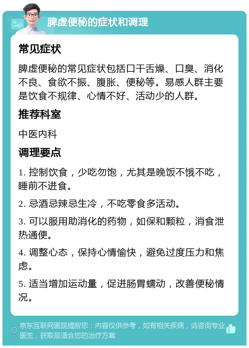 脾虚便秘的症状和调理 常见症状 脾虚便秘的常见症状包括口干舌燥、口臭、消化不良、食欲不振、腹胀、便秘等。易感人群主要是饮食不规律、心情不好、活动少的人群。 推荐科室 中医内科 调理要点 1. 控制饮食，少吃勿饱，尤其是晚饭不饿不吃，睡前不进食。 2. 忌酒忌辣忌生冷，不吃零食多活动。 3. 可以服用助消化的药物，如保和颗粒，消食泄热通便。 4. 调整心态，保持心情愉快，避免过度压力和焦虑。 5. 适当增加运动量，促进肠胃蠕动，改善便秘情况。