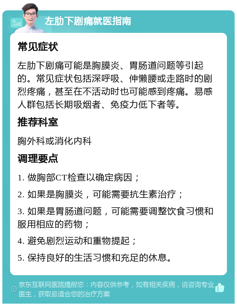 左肋下剧痛就医指南 常见症状 左肋下剧痛可能是胸膜炎、胃肠道问题等引起的。常见症状包括深呼吸、伸懒腰或走路时的剧烈疼痛，甚至在不活动时也可能感到疼痛。易感人群包括长期吸烟者、免疫力低下者等。 推荐科室 胸外科或消化内科 调理要点 1. 做胸部CT检查以确定病因； 2. 如果是胸膜炎，可能需要抗生素治疗； 3. 如果是胃肠道问题，可能需要调整饮食习惯和服用相应的药物； 4. 避免剧烈运动和重物提起； 5. 保持良好的生活习惯和充足的休息。