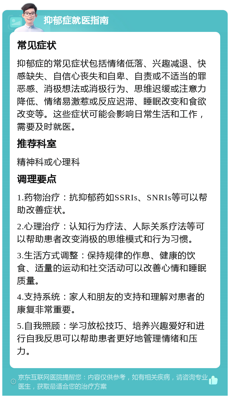 抑郁症就医指南 常见症状 抑郁症的常见症状包括情绪低落、兴趣减退、快感缺失、自信心丧失和自卑、自责或不适当的罪恶感、消极想法或消极行为、思维迟缓或注意力降低、情绪易激惹或反应迟滞、睡眠改变和食欲改变等。这些症状可能会影响日常生活和工作，需要及时就医。 推荐科室 精神科或心理科 调理要点 1.药物治疗：抗抑郁药如SSRIs、SNRIs等可以帮助改善症状。 2.心理治疗：认知行为疗法、人际关系疗法等可以帮助患者改变消极的思维模式和行为习惯。 3.生活方式调整：保持规律的作息、健康的饮食、适量的运动和社交活动可以改善心情和睡眠质量。 4.支持系统：家人和朋友的支持和理解对患者的康复非常重要。 5.自我照顾：学习放松技巧、培养兴趣爱好和进行自我反思可以帮助患者更好地管理情绪和压力。