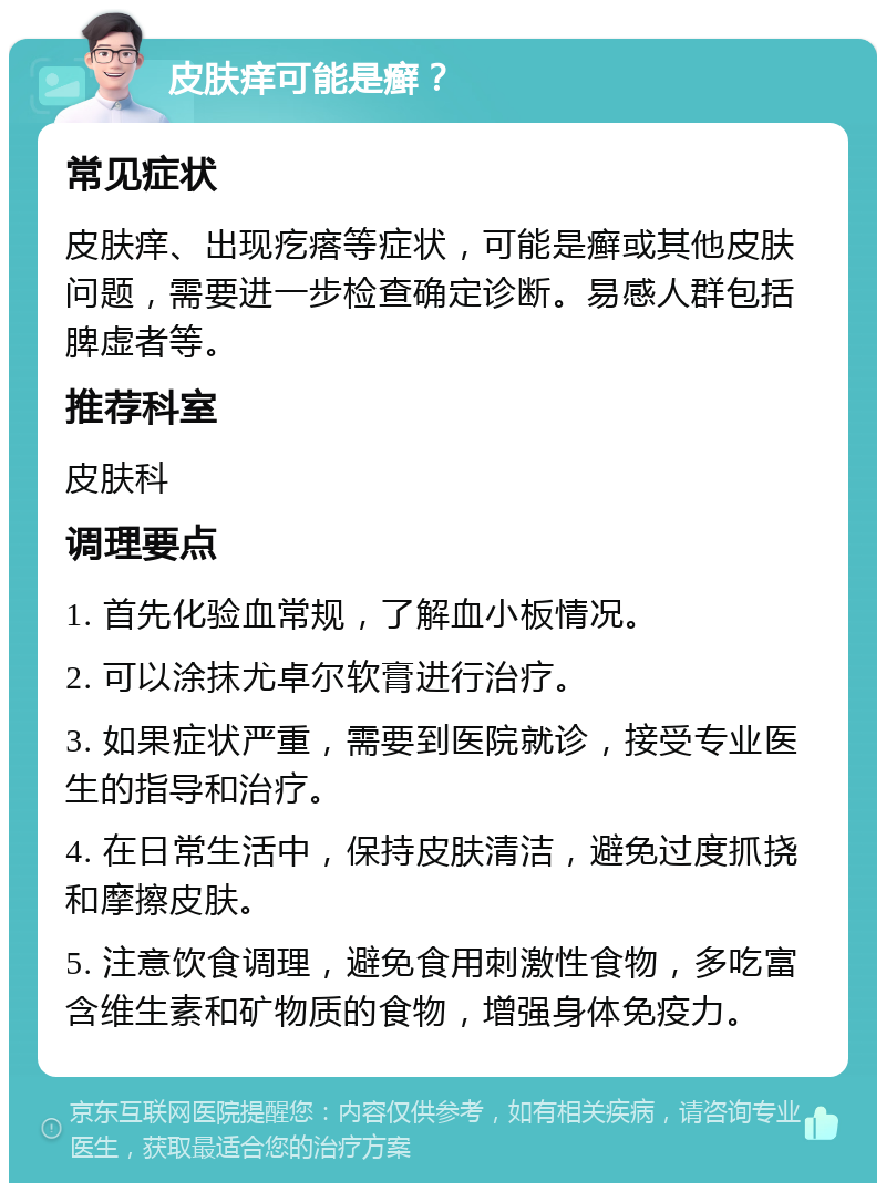 皮肤痒可能是癣？ 常见症状 皮肤痒、出现疙瘩等症状，可能是癣或其他皮肤问题，需要进一步检查确定诊断。易感人群包括脾虚者等。 推荐科室 皮肤科 调理要点 1. 首先化验血常规，了解血小板情况。 2. 可以涂抹尤卓尔软膏进行治疗。 3. 如果症状严重，需要到医院就诊，接受专业医生的指导和治疗。 4. 在日常生活中，保持皮肤清洁，避免过度抓挠和摩擦皮肤。 5. 注意饮食调理，避免食用刺激性食物，多吃富含维生素和矿物质的食物，增强身体免疫力。