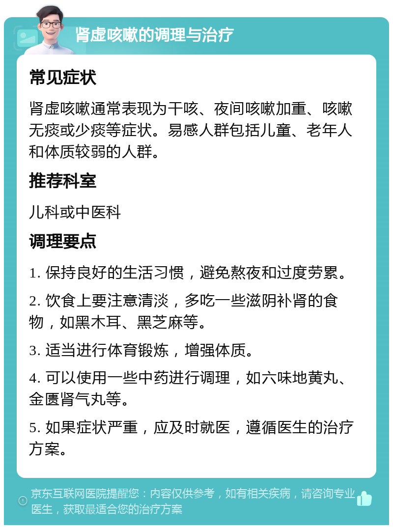 肾虚咳嗽的调理与治疗 常见症状 肾虚咳嗽通常表现为干咳、夜间咳嗽加重、咳嗽无痰或少痰等症状。易感人群包括儿童、老年人和体质较弱的人群。 推荐科室 儿科或中医科 调理要点 1. 保持良好的生活习惯，避免熬夜和过度劳累。 2. 饮食上要注意清淡，多吃一些滋阴补肾的食物，如黑木耳、黑芝麻等。 3. 适当进行体育锻炼，增强体质。 4. 可以使用一些中药进行调理，如六味地黄丸、金匮肾气丸等。 5. 如果症状严重，应及时就医，遵循医生的治疗方案。