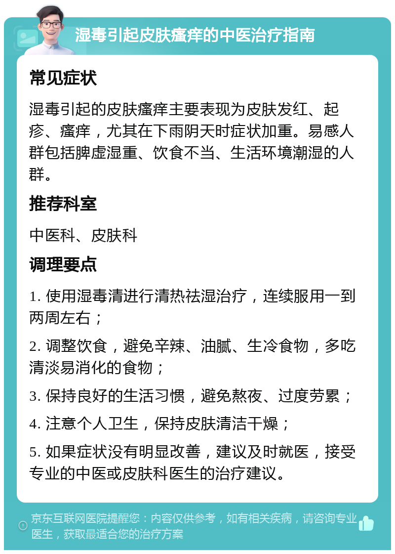 湿毒引起皮肤瘙痒的中医治疗指南 常见症状 湿毒引起的皮肤瘙痒主要表现为皮肤发红、起疹、瘙痒，尤其在下雨阴天时症状加重。易感人群包括脾虚湿重、饮食不当、生活环境潮湿的人群。 推荐科室 中医科、皮肤科 调理要点 1. 使用湿毒清进行清热祛湿治疗，连续服用一到两周左右； 2. 调整饮食，避免辛辣、油腻、生冷食物，多吃清淡易消化的食物； 3. 保持良好的生活习惯，避免熬夜、过度劳累； 4. 注意个人卫生，保持皮肤清洁干燥； 5. 如果症状没有明显改善，建议及时就医，接受专业的中医或皮肤科医生的治疗建议。