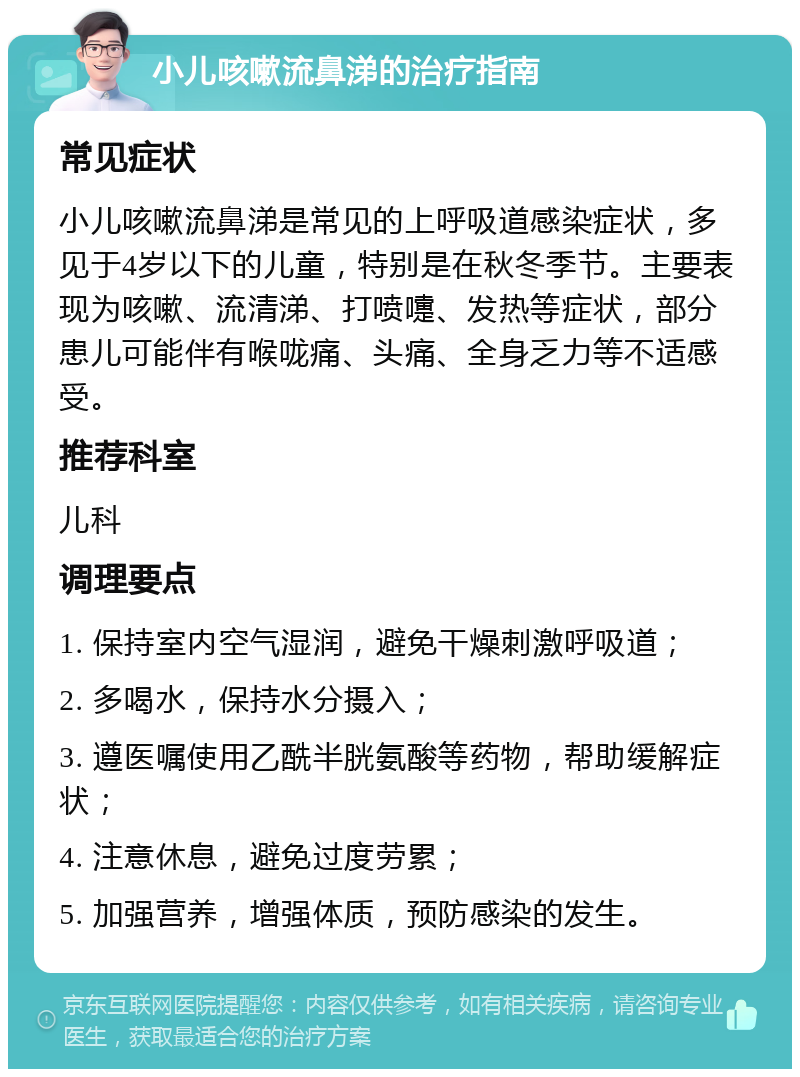 小儿咳嗽流鼻涕的治疗指南 常见症状 小儿咳嗽流鼻涕是常见的上呼吸道感染症状，多见于4岁以下的儿童，特别是在秋冬季节。主要表现为咳嗽、流清涕、打喷嚏、发热等症状，部分患儿可能伴有喉咙痛、头痛、全身乏力等不适感受。 推荐科室 儿科 调理要点 1. 保持室内空气湿润，避免干燥刺激呼吸道； 2. 多喝水，保持水分摄入； 3. 遵医嘱使用乙酰半胱氨酸等药物，帮助缓解症状； 4. 注意休息，避免过度劳累； 5. 加强营养，增强体质，预防感染的发生。