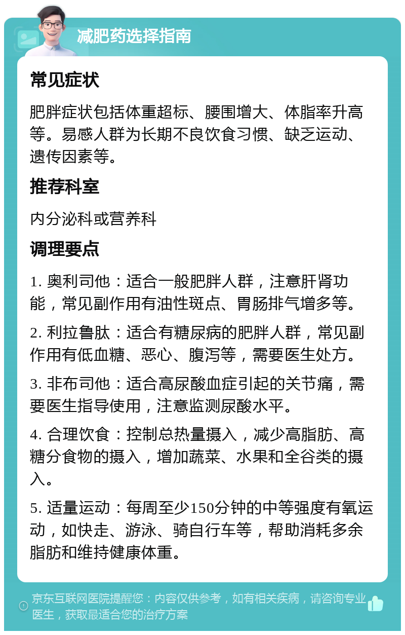 减肥药选择指南 常见症状 肥胖症状包括体重超标、腰围增大、体脂率升高等。易感人群为长期不良饮食习惯、缺乏运动、遗传因素等。 推荐科室 内分泌科或营养科 调理要点 1. 奥利司他：适合一般肥胖人群，注意肝肾功能，常见副作用有油性斑点、胃肠排气增多等。 2. 利拉鲁肽：适合有糖尿病的肥胖人群，常见副作用有低血糖、恶心、腹泻等，需要医生处方。 3. 非布司他：适合高尿酸血症引起的关节痛，需要医生指导使用，注意监测尿酸水平。 4. 合理饮食：控制总热量摄入，减少高脂肪、高糖分食物的摄入，增加蔬菜、水果和全谷类的摄入。 5. 适量运动：每周至少150分钟的中等强度有氧运动，如快走、游泳、骑自行车等，帮助消耗多余脂肪和维持健康体重。