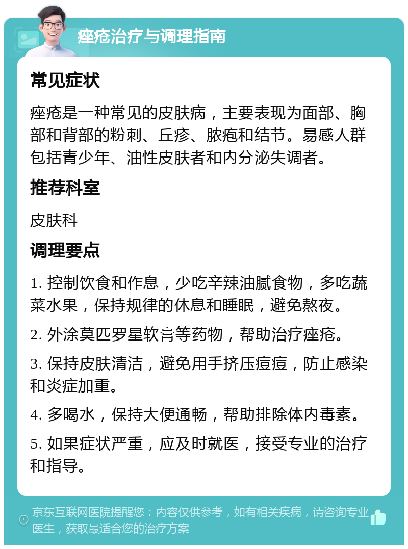 痤疮治疗与调理指南 常见症状 痤疮是一种常见的皮肤病，主要表现为面部、胸部和背部的粉刺、丘疹、脓疱和结节。易感人群包括青少年、油性皮肤者和内分泌失调者。 推荐科室 皮肤科 调理要点 1. 控制饮食和作息，少吃辛辣油腻食物，多吃蔬菜水果，保持规律的休息和睡眠，避免熬夜。 2. 外涂莫匹罗星软膏等药物，帮助治疗痤疮。 3. 保持皮肤清洁，避免用手挤压痘痘，防止感染和炎症加重。 4. 多喝水，保持大便通畅，帮助排除体内毒素。 5. 如果症状严重，应及时就医，接受专业的治疗和指导。