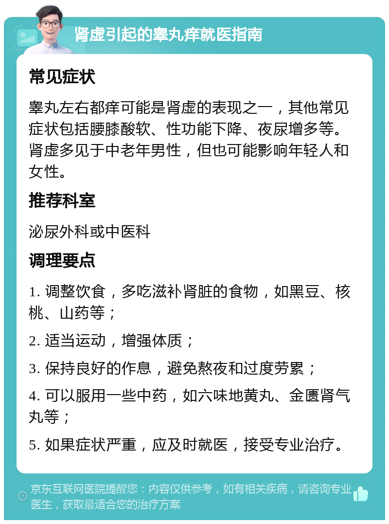 肾虚引起的睾丸痒就医指南 常见症状 睾丸左右都痒可能是肾虚的表现之一，其他常见症状包括腰膝酸软、性功能下降、夜尿增多等。肾虚多见于中老年男性，但也可能影响年轻人和女性。 推荐科室 泌尿外科或中医科 调理要点 1. 调整饮食，多吃滋补肾脏的食物，如黑豆、核桃、山药等； 2. 适当运动，增强体质； 3. 保持良好的作息，避免熬夜和过度劳累； 4. 可以服用一些中药，如六味地黄丸、金匮肾气丸等； 5. 如果症状严重，应及时就医，接受专业治疗。