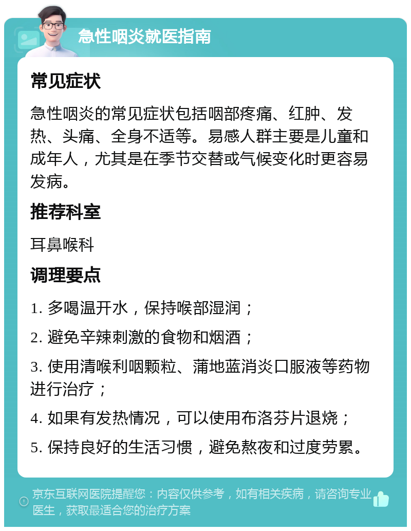 急性咽炎就医指南 常见症状 急性咽炎的常见症状包括咽部疼痛、红肿、发热、头痛、全身不适等。易感人群主要是儿童和成年人，尤其是在季节交替或气候变化时更容易发病。 推荐科室 耳鼻喉科 调理要点 1. 多喝温开水，保持喉部湿润； 2. 避免辛辣刺激的食物和烟酒； 3. 使用清喉利咽颗粒、蒲地蓝消炎口服液等药物进行治疗； 4. 如果有发热情况，可以使用布洛芬片退烧； 5. 保持良好的生活习惯，避免熬夜和过度劳累。