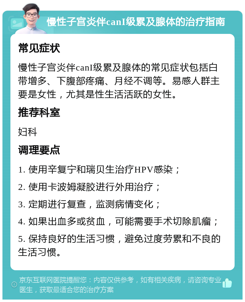 慢性子宫炎伴canI级累及腺体的治疗指南 常见症状 慢性子宫炎伴canI级累及腺体的常见症状包括白带增多、下腹部疼痛、月经不调等。易感人群主要是女性，尤其是性生活活跃的女性。 推荐科室 妇科 调理要点 1. 使用辛复宁和瑞贝生治疗HPV感染； 2. 使用卡波姆凝胶进行外用治疗； 3. 定期进行复查，监测病情变化； 4. 如果出血多或贫血，可能需要手术切除肌瘤； 5. 保持良好的生活习惯，避免过度劳累和不良的生活习惯。