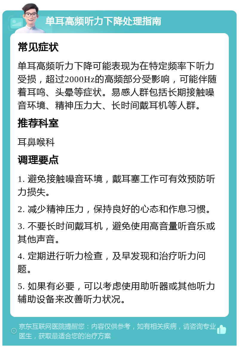 单耳高频听力下降处理指南 常见症状 单耳高频听力下降可能表现为在特定频率下听力受损，超过2000Hz的高频部分受影响，可能伴随着耳鸣、头晕等症状。易感人群包括长期接触噪音环境、精神压力大、长时间戴耳机等人群。 推荐科室 耳鼻喉科 调理要点 1. 避免接触噪音环境，戴耳塞工作可有效预防听力损失。 2. 减少精神压力，保持良好的心态和作息习惯。 3. 不要长时间戴耳机，避免使用高音量听音乐或其他声音。 4. 定期进行听力检查，及早发现和治疗听力问题。 5. 如果有必要，可以考虑使用助听器或其他听力辅助设备来改善听力状况。