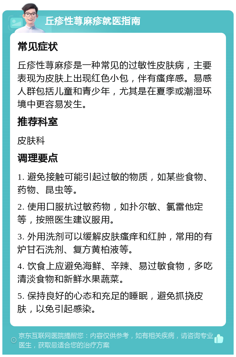 丘疹性荨麻疹就医指南 常见症状 丘疹性荨麻疹是一种常见的过敏性皮肤病，主要表现为皮肤上出现红色小包，伴有瘙痒感。易感人群包括儿童和青少年，尤其是在夏季或潮湿环境中更容易发生。 推荐科室 皮肤科 调理要点 1. 避免接触可能引起过敏的物质，如某些食物、药物、昆虫等。 2. 使用口服抗过敏药物，如扑尔敏、氯雷他定等，按照医生建议服用。 3. 外用洗剂可以缓解皮肤瘙痒和红肿，常用的有炉甘石洗剂、复方黄柏液等。 4. 饮食上应避免海鲜、辛辣、易过敏食物，多吃清淡食物和新鲜水果蔬菜。 5. 保持良好的心态和充足的睡眠，避免抓挠皮肤，以免引起感染。