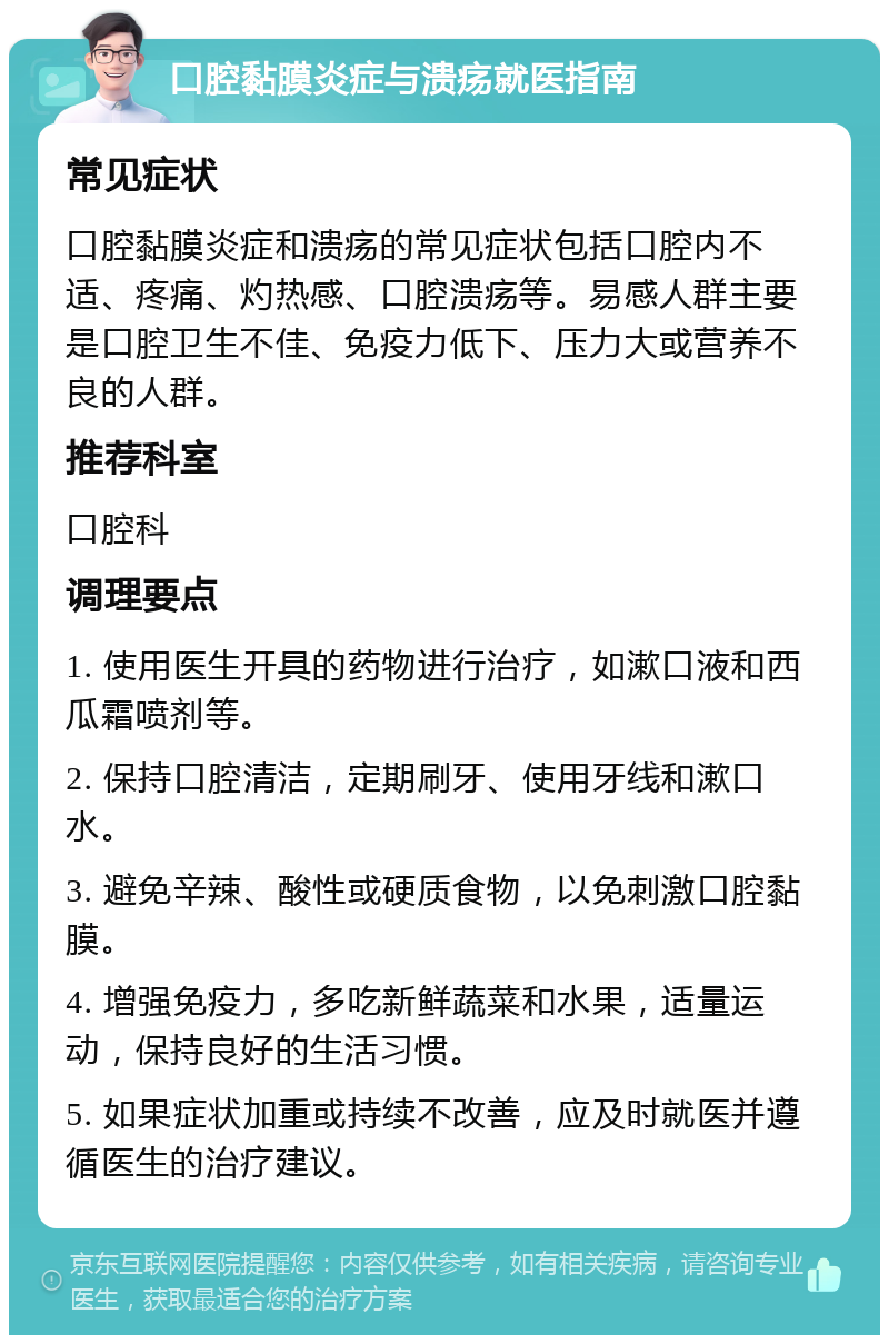 口腔黏膜炎症与溃疡就医指南 常见症状 口腔黏膜炎症和溃疡的常见症状包括口腔内不适、疼痛、灼热感、口腔溃疡等。易感人群主要是口腔卫生不佳、免疫力低下、压力大或营养不良的人群。 推荐科室 口腔科 调理要点 1. 使用医生开具的药物进行治疗，如漱口液和西瓜霜喷剂等。 2. 保持口腔清洁，定期刷牙、使用牙线和漱口水。 3. 避免辛辣、酸性或硬质食物，以免刺激口腔黏膜。 4. 增强免疫力，多吃新鲜蔬菜和水果，适量运动，保持良好的生活习惯。 5. 如果症状加重或持续不改善，应及时就医并遵循医生的治疗建议。