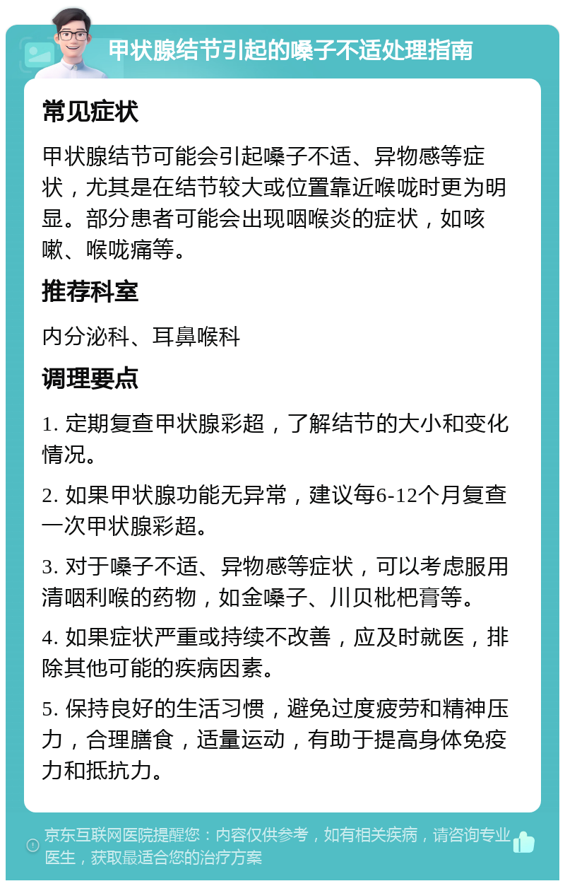 甲状腺结节引起的嗓子不适处理指南 常见症状 甲状腺结节可能会引起嗓子不适、异物感等症状，尤其是在结节较大或位置靠近喉咙时更为明显。部分患者可能会出现咽喉炎的症状，如咳嗽、喉咙痛等。 推荐科室 内分泌科、耳鼻喉科 调理要点 1. 定期复查甲状腺彩超，了解结节的大小和变化情况。 2. 如果甲状腺功能无异常，建议每6-12个月复查一次甲状腺彩超。 3. 对于嗓子不适、异物感等症状，可以考虑服用清咽利喉的药物，如金嗓子、川贝枇杷膏等。 4. 如果症状严重或持续不改善，应及时就医，排除其他可能的疾病因素。 5. 保持良好的生活习惯，避免过度疲劳和精神压力，合理膳食，适量运动，有助于提高身体免疫力和抵抗力。