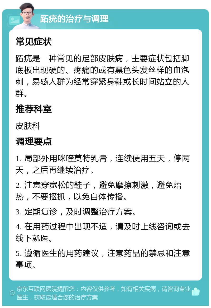 跖疣的治疗与调理 常见症状 跖疣是一种常见的足部皮肤病，主要症状包括脚底板出现硬的、疼痛的或有黑色头发丝样的血泡刺，易感人群为经常穿紧身鞋或长时间站立的人群。 推荐科室 皮肤科 调理要点 1. 局部外用咪喹莫特乳膏，连续使用五天，停两天，之后再继续治疗。 2. 注意穿宽松的鞋子，避免摩擦刺激，避免焐热，不要抠抓，以免自体传播。 3. 定期复诊，及时调整治疗方案。 4. 在用药过程中出现不适，请及时上线咨询或去线下就医。 5. 遵循医生的用药建议，注意药品的禁忌和注意事项。