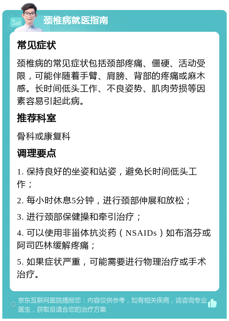 颈椎病就医指南 常见症状 颈椎病的常见症状包括颈部疼痛、僵硬、活动受限，可能伴随着手臂、肩膀、背部的疼痛或麻木感。长时间低头工作、不良姿势、肌肉劳损等因素容易引起此病。 推荐科室 骨科或康复科 调理要点 1. 保持良好的坐姿和站姿，避免长时间低头工作； 2. 每小时休息5分钟，进行颈部伸展和放松； 3. 进行颈部保健操和牵引治疗； 4. 可以使用非甾体抗炎药（NSAIDs）如布洛芬或阿司匹林缓解疼痛； 5. 如果症状严重，可能需要进行物理治疗或手术治疗。