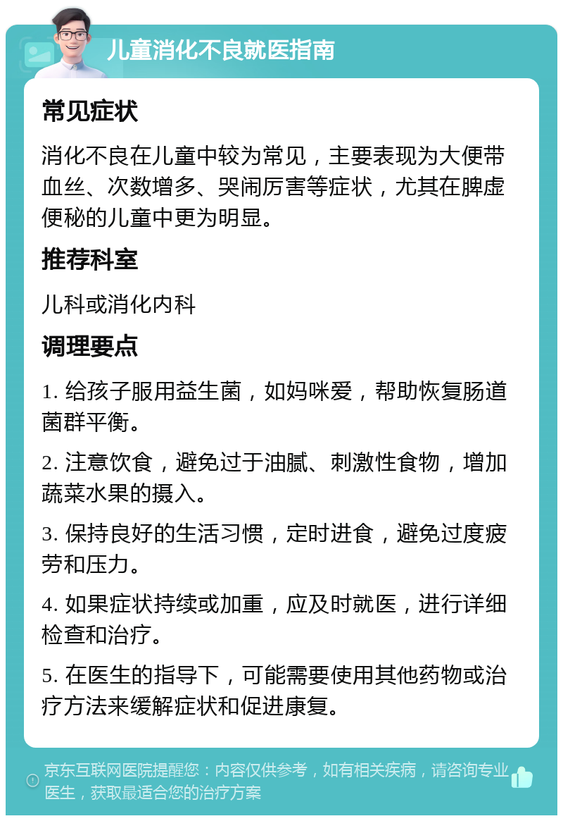 儿童消化不良就医指南 常见症状 消化不良在儿童中较为常见，主要表现为大便带血丝、次数增多、哭闹厉害等症状，尤其在脾虚便秘的儿童中更为明显。 推荐科室 儿科或消化内科 调理要点 1. 给孩子服用益生菌，如妈咪爱，帮助恢复肠道菌群平衡。 2. 注意饮食，避免过于油腻、刺激性食物，增加蔬菜水果的摄入。 3. 保持良好的生活习惯，定时进食，避免过度疲劳和压力。 4. 如果症状持续或加重，应及时就医，进行详细检查和治疗。 5. 在医生的指导下，可能需要使用其他药物或治疗方法来缓解症状和促进康复。