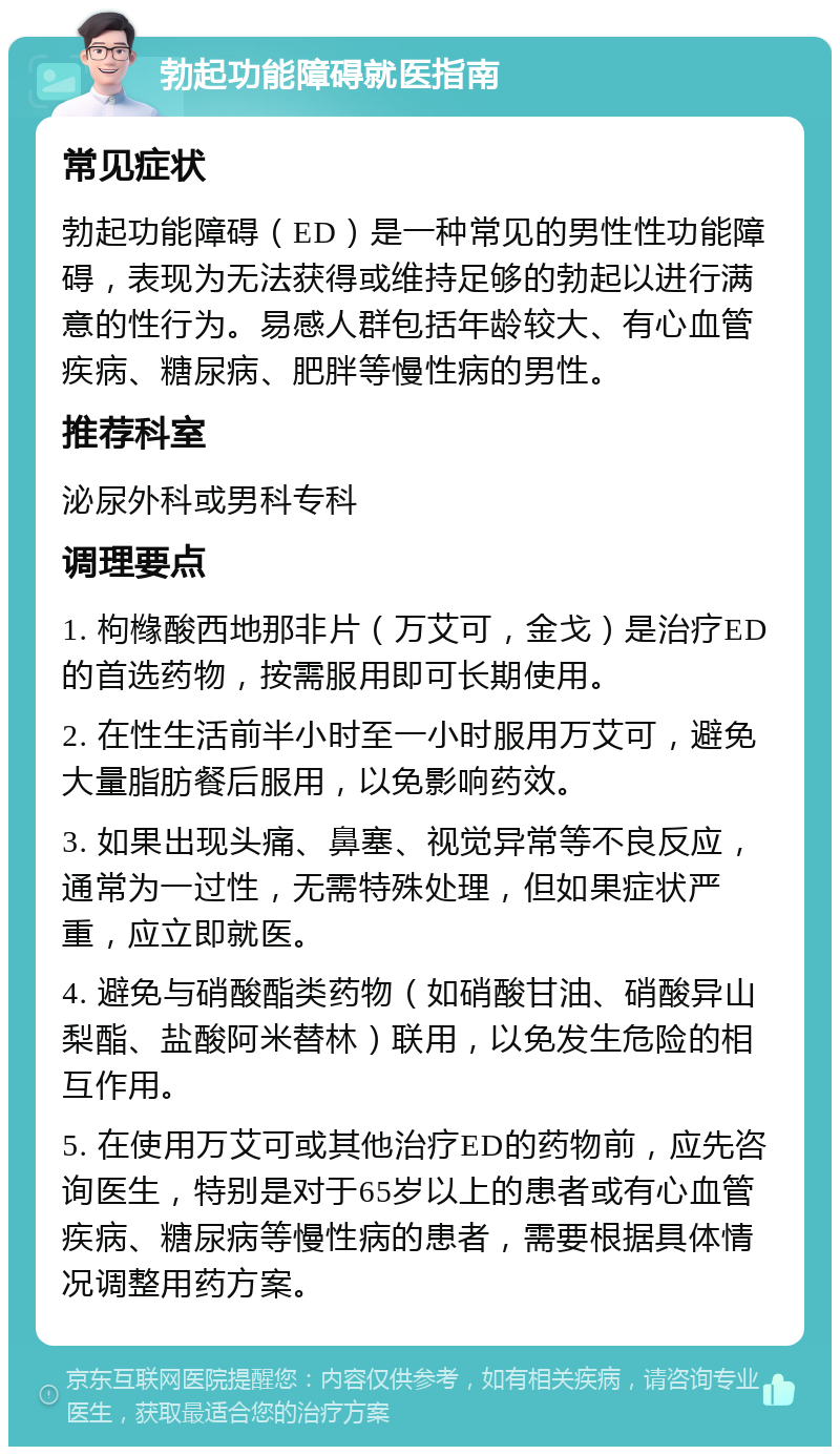 勃起功能障碍就医指南 常见症状 勃起功能障碍（ED）是一种常见的男性性功能障碍，表现为无法获得或维持足够的勃起以进行满意的性行为。易感人群包括年龄较大、有心血管疾病、糖尿病、肥胖等慢性病的男性。 推荐科室 泌尿外科或男科专科 调理要点 1. 枸橼酸西地那非片（万艾可，金戈）是治疗ED的首选药物，按需服用即可长期使用。 2. 在性生活前半小时至一小时服用万艾可，避免大量脂肪餐后服用，以免影响药效。 3. 如果出现头痛、鼻塞、视觉异常等不良反应，通常为一过性，无需特殊处理，但如果症状严重，应立即就医。 4. 避免与硝酸酯类药物（如硝酸甘油、硝酸异山梨酯、盐酸阿米替林）联用，以免发生危险的相互作用。 5. 在使用万艾可或其他治疗ED的药物前，应先咨询医生，特别是对于65岁以上的患者或有心血管疾病、糖尿病等慢性病的患者，需要根据具体情况调整用药方案。