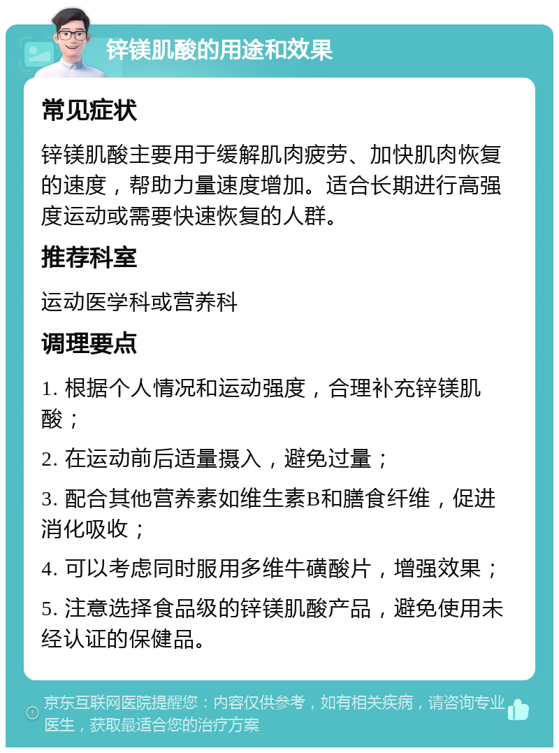 锌镁肌酸的用途和效果 常见症状 锌镁肌酸主要用于缓解肌肉疲劳、加快肌肉恢复的速度，帮助力量速度增加。适合长期进行高强度运动或需要快速恢复的人群。 推荐科室 运动医学科或营养科 调理要点 1. 根据个人情况和运动强度，合理补充锌镁肌酸； 2. 在运动前后适量摄入，避免过量； 3. 配合其他营养素如维生素B和膳食纤维，促进消化吸收； 4. 可以考虑同时服用多维牛磺酸片，增强效果； 5. 注意选择食品级的锌镁肌酸产品，避免使用未经认证的保健品。