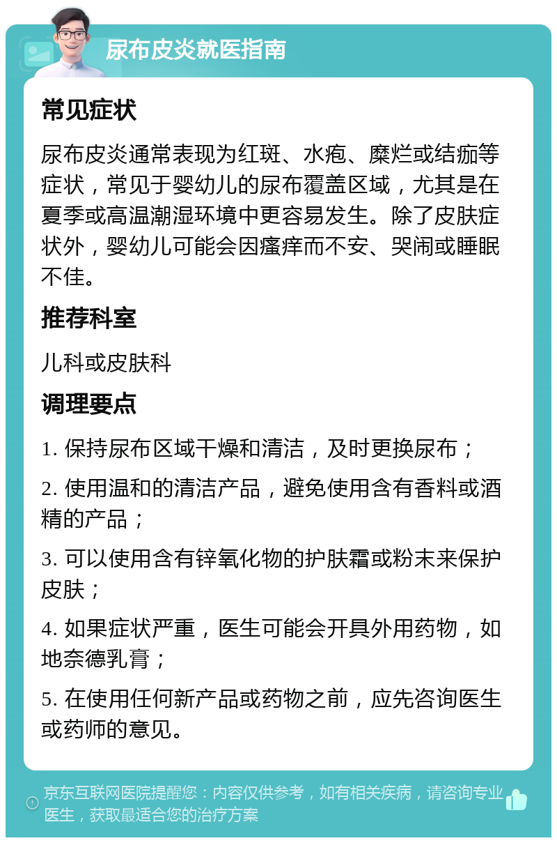 尿布皮炎就医指南 常见症状 尿布皮炎通常表现为红斑、水疱、糜烂或结痂等症状，常见于婴幼儿的尿布覆盖区域，尤其是在夏季或高温潮湿环境中更容易发生。除了皮肤症状外，婴幼儿可能会因瘙痒而不安、哭闹或睡眠不佳。 推荐科室 儿科或皮肤科 调理要点 1. 保持尿布区域干燥和清洁，及时更换尿布； 2. 使用温和的清洁产品，避免使用含有香料或酒精的产品； 3. 可以使用含有锌氧化物的护肤霜或粉末来保护皮肤； 4. 如果症状严重，医生可能会开具外用药物，如地奈德乳膏； 5. 在使用任何新产品或药物之前，应先咨询医生或药师的意见。