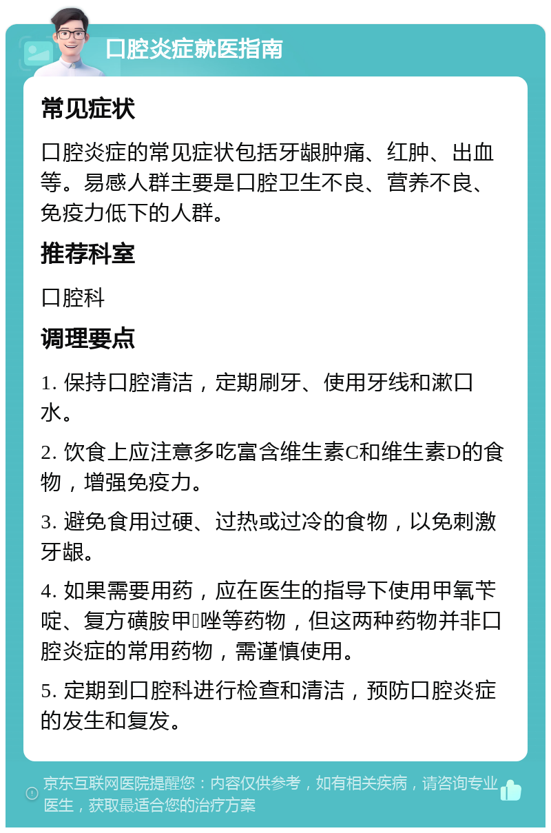 口腔炎症就医指南 常见症状 口腔炎症的常见症状包括牙龈肿痛、红肿、出血等。易感人群主要是口腔卫生不良、营养不良、免疫力低下的人群。 推荐科室 口腔科 调理要点 1. 保持口腔清洁，定期刷牙、使用牙线和漱口水。 2. 饮食上应注意多吃富含维生素C和维生素D的食物，增强免疫力。 3. 避免食用过硬、过热或过冷的食物，以免刺激牙龈。 4. 如果需要用药，应在医生的指导下使用甲氧苄啶、复方磺胺甲𫫇唑等药物，但这两种药物并非口腔炎症的常用药物，需谨慎使用。 5. 定期到口腔科进行检查和清洁，预防口腔炎症的发生和复发。