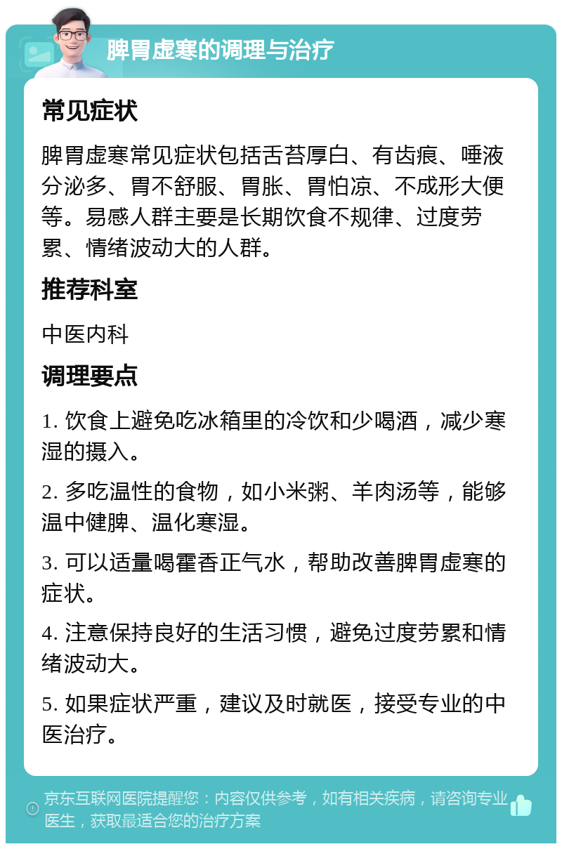 脾胃虚寒的调理与治疗 常见症状 脾胃虚寒常见症状包括舌苔厚白、有齿痕、唾液分泌多、胃不舒服、胃胀、胃怕凉、不成形大便等。易感人群主要是长期饮食不规律、过度劳累、情绪波动大的人群。 推荐科室 中医内科 调理要点 1. 饮食上避免吃冰箱里的冷饮和少喝酒，减少寒湿的摄入。 2. 多吃温性的食物，如小米粥、羊肉汤等，能够温中健脾、温化寒湿。 3. 可以适量喝霍香正气水，帮助改善脾胃虚寒的症状。 4. 注意保持良好的生活习惯，避免过度劳累和情绪波动大。 5. 如果症状严重，建议及时就医，接受专业的中医治疗。