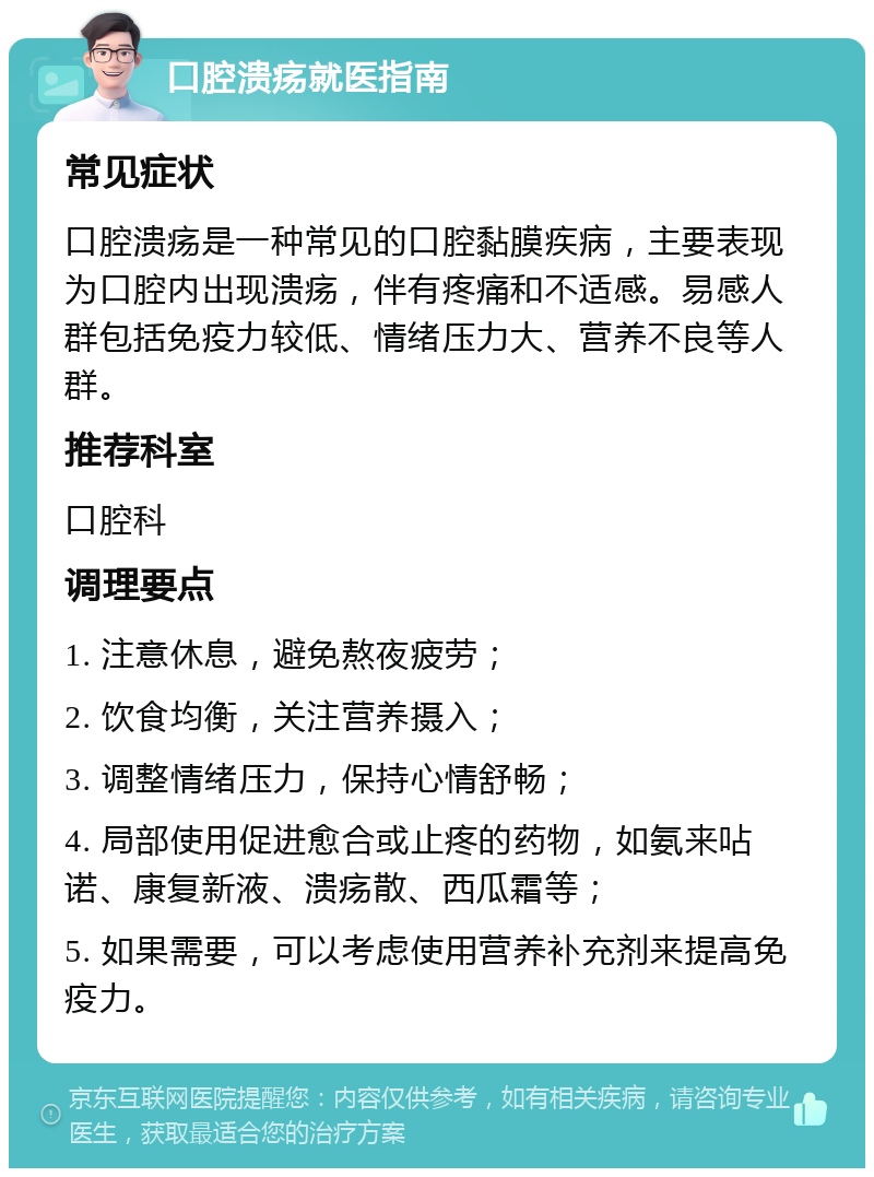 口腔溃疡就医指南 常见症状 口腔溃疡是一种常见的口腔黏膜疾病，主要表现为口腔内出现溃疡，伴有疼痛和不适感。易感人群包括免疫力较低、情绪压力大、营养不良等人群。 推荐科室 口腔科 调理要点 1. 注意休息，避免熬夜疲劳； 2. 饮食均衡，关注营养摄入； 3. 调整情绪压力，保持心情舒畅； 4. 局部使用促进愈合或止疼的药物，如氨来呫诺、康复新液、溃疡散、西瓜霜等； 5. 如果需要，可以考虑使用营养补充剂来提高免疫力。