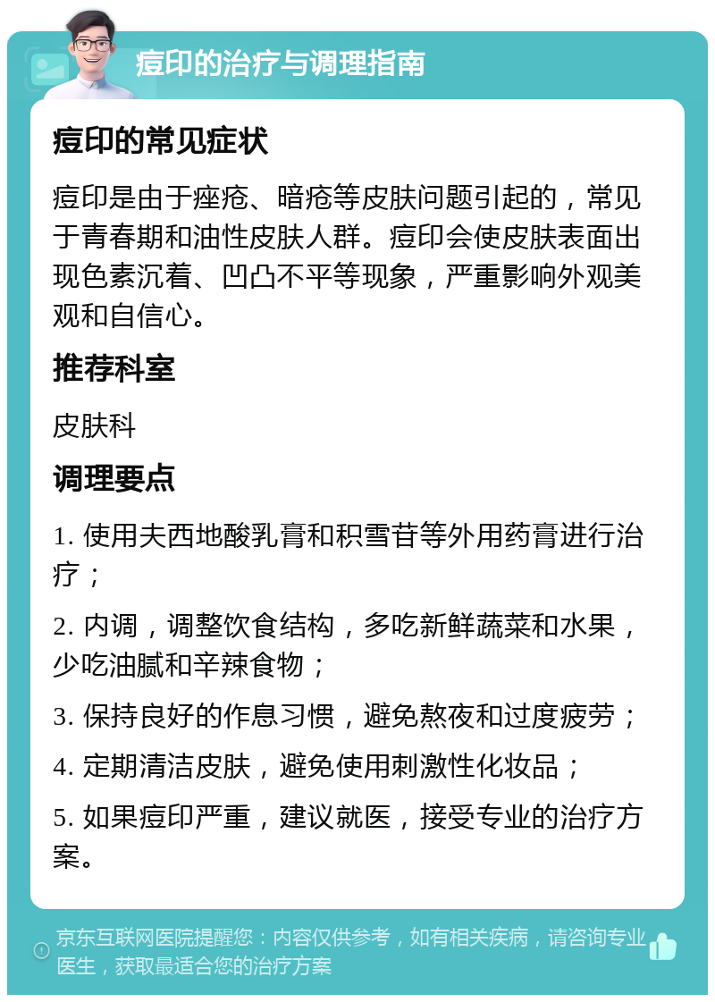 痘印的治疗与调理指南 痘印的常见症状 痘印是由于痤疮、暗疮等皮肤问题引起的，常见于青春期和油性皮肤人群。痘印会使皮肤表面出现色素沉着、凹凸不平等现象，严重影响外观美观和自信心。 推荐科室 皮肤科 调理要点 1. 使用夫西地酸乳膏和积雪苷等外用药膏进行治疗； 2. 内调，调整饮食结构，多吃新鲜蔬菜和水果，少吃油腻和辛辣食物； 3. 保持良好的作息习惯，避免熬夜和过度疲劳； 4. 定期清洁皮肤，避免使用刺激性化妆品； 5. 如果痘印严重，建议就医，接受专业的治疗方案。