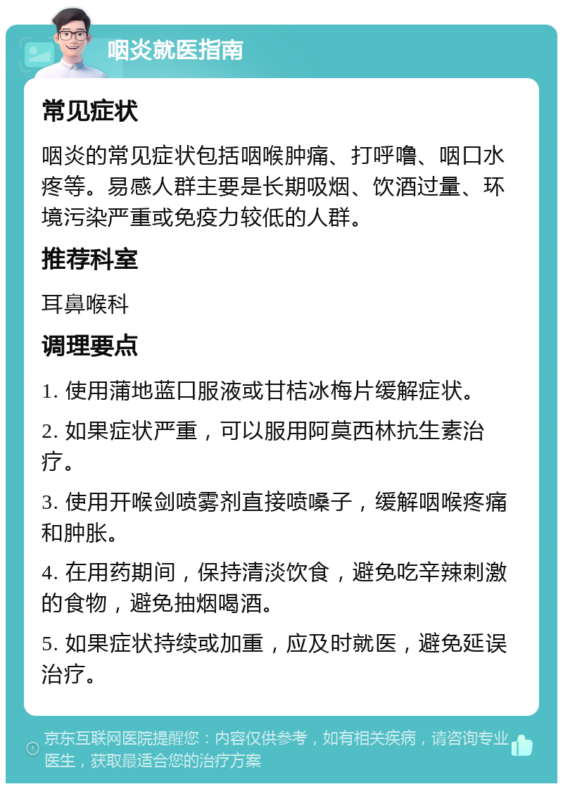 咽炎就医指南 常见症状 咽炎的常见症状包括咽喉肿痛、打呼噜、咽口水疼等。易感人群主要是长期吸烟、饮酒过量、环境污染严重或免疫力较低的人群。 推荐科室 耳鼻喉科 调理要点 1. 使用蒲地蓝口服液或甘桔冰梅片缓解症状。 2. 如果症状严重，可以服用阿莫西林抗生素治疗。 3. 使用开喉剑喷雾剂直接喷嗓子，缓解咽喉疼痛和肿胀。 4. 在用药期间，保持清淡饮食，避免吃辛辣刺激的食物，避免抽烟喝酒。 5. 如果症状持续或加重，应及时就医，避免延误治疗。