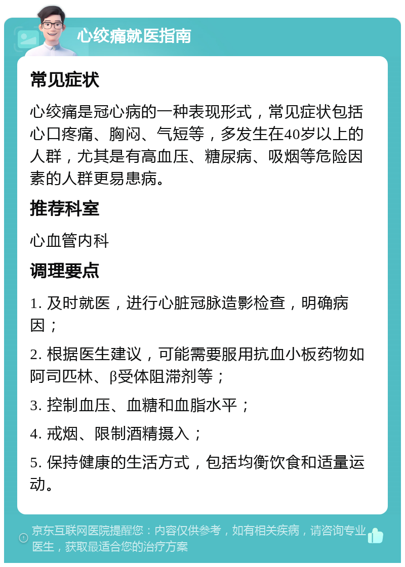 心绞痛就医指南 常见症状 心绞痛是冠心病的一种表现形式，常见症状包括心口疼痛、胸闷、气短等，多发生在40岁以上的人群，尤其是有高血压、糖尿病、吸烟等危险因素的人群更易患病。 推荐科室 心血管内科 调理要点 1. 及时就医，进行心脏冠脉造影检查，明确病因； 2. 根据医生建议，可能需要服用抗血小板药物如阿司匹林、β受体阻滞剂等； 3. 控制血压、血糖和血脂水平； 4. 戒烟、限制酒精摄入； 5. 保持健康的生活方式，包括均衡饮食和适量运动。