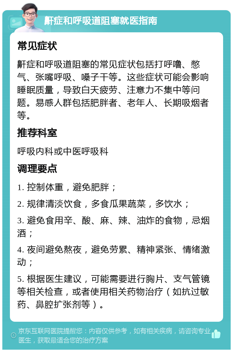 鼾症和呼吸道阻塞就医指南 常见症状 鼾症和呼吸道阻塞的常见症状包括打呼噜、憋气、张嘴呼吸、嗓子干等。这些症状可能会影响睡眠质量，导致白天疲劳、注意力不集中等问题。易感人群包括肥胖者、老年人、长期吸烟者等。 推荐科室 呼吸内科或中医呼吸科 调理要点 1. 控制体重，避免肥胖； 2. 规律清淡饮食，多食瓜果蔬菜，多饮水； 3. 避免食用辛、酸、麻、辣、油炸的食物，忌烟酒； 4. 夜间避免熬夜，避免劳累、精神紧张、情绪激动； 5. 根据医生建议，可能需要进行胸片、支气管镜等相关检查，或者使用相关药物治疗（如抗过敏药、鼻腔扩张剂等）。