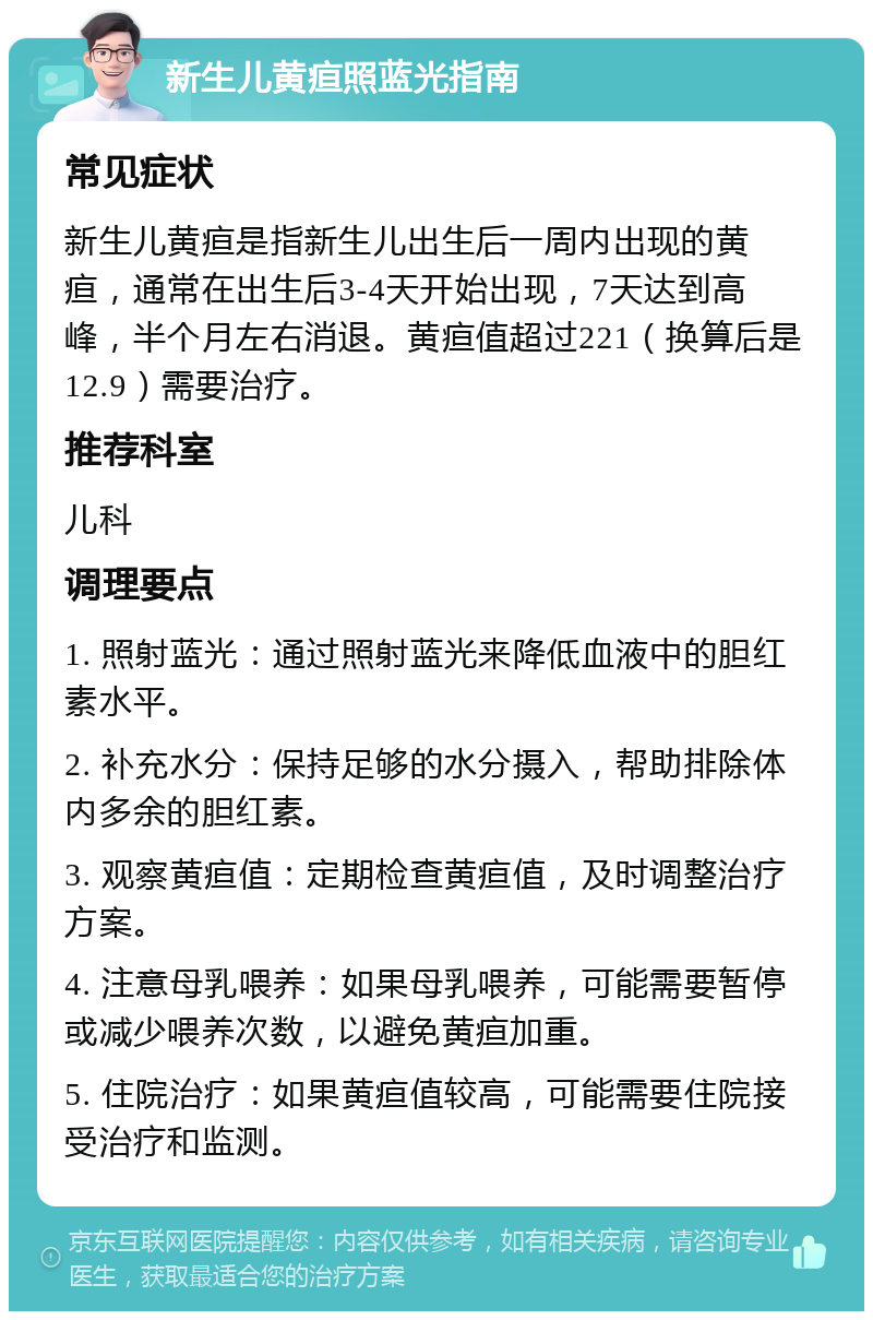 新生儿黄疸照蓝光指南 常见症状 新生儿黄疸是指新生儿出生后一周内出现的黄疸，通常在出生后3-4天开始出现，7天达到高峰，半个月左右消退。黄疸值超过221（换算后是12.9）需要治疗。 推荐科室 儿科 调理要点 1. 照射蓝光：通过照射蓝光来降低血液中的胆红素水平。 2. 补充水分：保持足够的水分摄入，帮助排除体内多余的胆红素。 3. 观察黄疸值：定期检查黄疸值，及时调整治疗方案。 4. 注意母乳喂养：如果母乳喂养，可能需要暂停或减少喂养次数，以避免黄疸加重。 5. 住院治疗：如果黄疸值较高，可能需要住院接受治疗和监测。