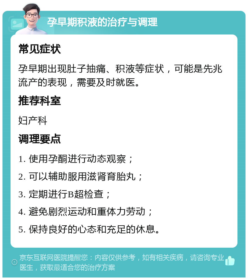 孕早期积液的治疗与调理 常见症状 孕早期出现肚子抽痛、积液等症状，可能是先兆流产的表现，需要及时就医。 推荐科室 妇产科 调理要点 1. 使用孕酮进行动态观察； 2. 可以辅助服用滋肾育胎丸； 3. 定期进行B超检查； 4. 避免剧烈运动和重体力劳动； 5. 保持良好的心态和充足的休息。