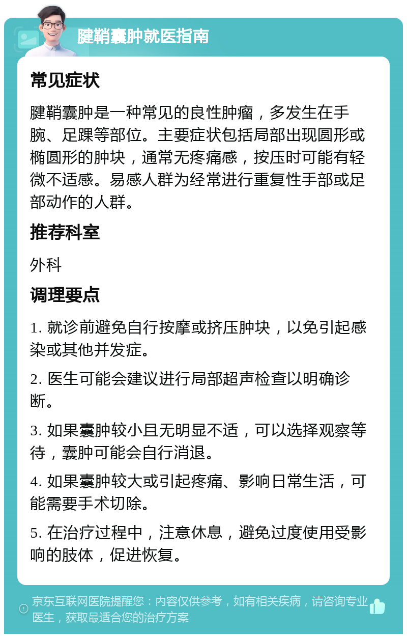 腱鞘囊肿就医指南 常见症状 腱鞘囊肿是一种常见的良性肿瘤，多发生在手腕、足踝等部位。主要症状包括局部出现圆形或椭圆形的肿块，通常无疼痛感，按压时可能有轻微不适感。易感人群为经常进行重复性手部或足部动作的人群。 推荐科室 外科 调理要点 1. 就诊前避免自行按摩或挤压肿块，以免引起感染或其他并发症。 2. 医生可能会建议进行局部超声检查以明确诊断。 3. 如果囊肿较小且无明显不适，可以选择观察等待，囊肿可能会自行消退。 4. 如果囊肿较大或引起疼痛、影响日常生活，可能需要手术切除。 5. 在治疗过程中，注意休息，避免过度使用受影响的肢体，促进恢复。