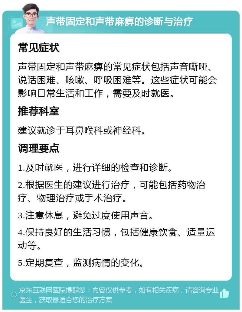 声带固定和声带麻痹的诊断与治疗 常见症状 声带固定和声带麻痹的常见症状包括声音嘶哑、说话困难、咳嗽、呼吸困难等。这些症状可能会影响日常生活和工作，需要及时就医。 推荐科室 建议就诊于耳鼻喉科或神经科。 调理要点 1.及时就医，进行详细的检查和诊断。 2.根据医生的建议进行治疗，可能包括药物治疗、物理治疗或手术治疗。 3.注意休息，避免过度使用声音。 4.保持良好的生活习惯，包括健康饮食、适量运动等。 5.定期复查，监测病情的变化。