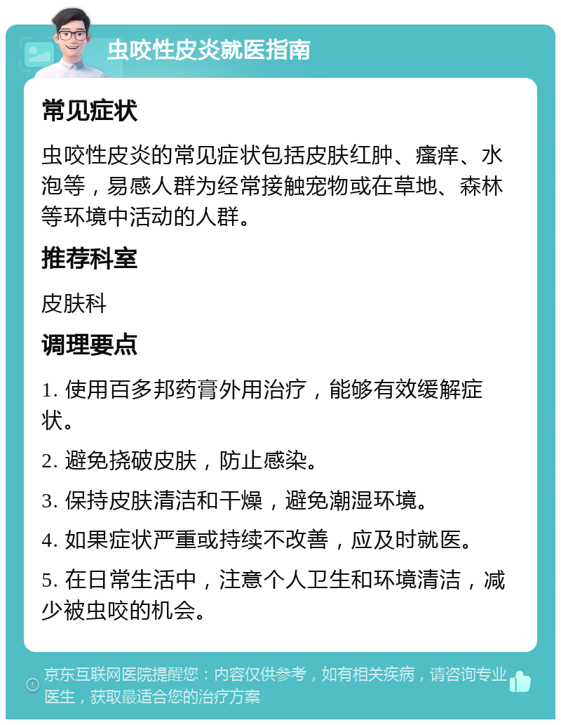 虫咬性皮炎就医指南 常见症状 虫咬性皮炎的常见症状包括皮肤红肿、瘙痒、水泡等，易感人群为经常接触宠物或在草地、森林等环境中活动的人群。 推荐科室 皮肤科 调理要点 1. 使用百多邦药膏外用治疗，能够有效缓解症状。 2. 避免挠破皮肤，防止感染。 3. 保持皮肤清洁和干燥，避免潮湿环境。 4. 如果症状严重或持续不改善，应及时就医。 5. 在日常生活中，注意个人卫生和环境清洁，减少被虫咬的机会。