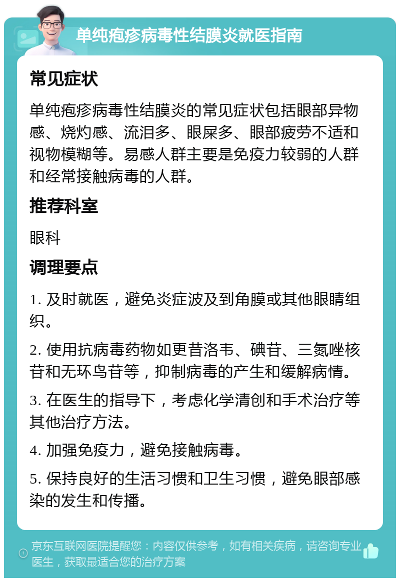 单纯疱疹病毒性结膜炎就医指南 常见症状 单纯疱疹病毒性结膜炎的常见症状包括眼部异物感、烧灼感、流泪多、眼屎多、眼部疲劳不适和视物模糊等。易感人群主要是免疫力较弱的人群和经常接触病毒的人群。 推荐科室 眼科 调理要点 1. 及时就医，避免炎症波及到角膜或其他眼睛组织。 2. 使用抗病毒药物如更昔洛韦、碘苷、三氮唑核苷和无环鸟苷等，抑制病毒的产生和缓解病情。 3. 在医生的指导下，考虑化学清创和手术治疗等其他治疗方法。 4. 加强免疫力，避免接触病毒。 5. 保持良好的生活习惯和卫生习惯，避免眼部感染的发生和传播。