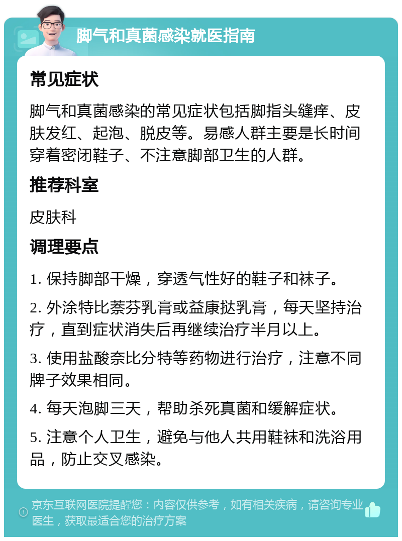 脚气和真菌感染就医指南 常见症状 脚气和真菌感染的常见症状包括脚指头缝痒、皮肤发红、起泡、脱皮等。易感人群主要是长时间穿着密闭鞋子、不注意脚部卫生的人群。 推荐科室 皮肤科 调理要点 1. 保持脚部干燥，穿透气性好的鞋子和袜子。 2. 外涂特比萘芬乳膏或益康挞乳膏，每天坚持治疗，直到症状消失后再继续治疗半月以上。 3. 使用盐酸奈比分特等药物进行治疗，注意不同牌子效果相同。 4. 每天泡脚三天，帮助杀死真菌和缓解症状。 5. 注意个人卫生，避免与他人共用鞋袜和洗浴用品，防止交叉感染。