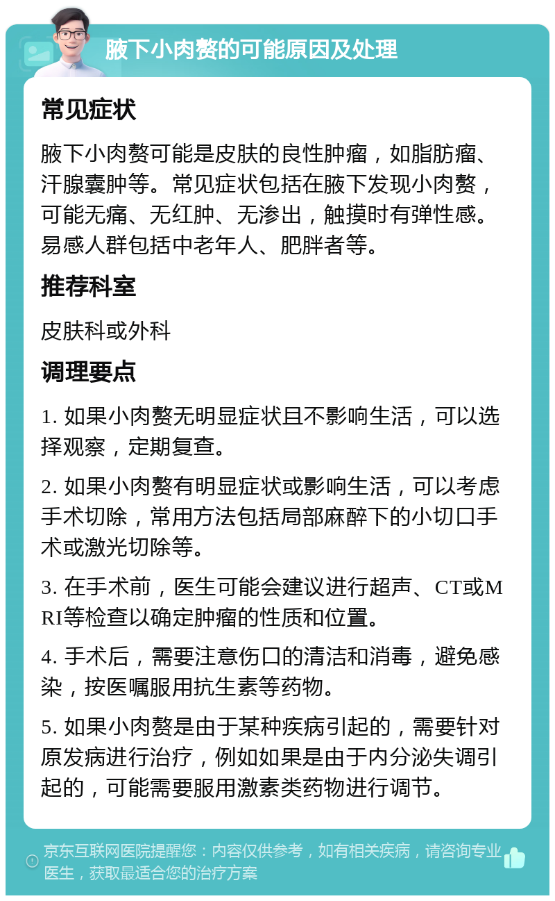 腋下小肉赘的可能原因及处理 常见症状 腋下小肉赘可能是皮肤的良性肿瘤，如脂肪瘤、汗腺囊肿等。常见症状包括在腋下发现小肉赘，可能无痛、无红肿、无渗出，触摸时有弹性感。易感人群包括中老年人、肥胖者等。 推荐科室 皮肤科或外科 调理要点 1. 如果小肉赘无明显症状且不影响生活，可以选择观察，定期复查。 2. 如果小肉赘有明显症状或影响生活，可以考虑手术切除，常用方法包括局部麻醉下的小切口手术或激光切除等。 3. 在手术前，医生可能会建议进行超声、CT或MRI等检查以确定肿瘤的性质和位置。 4. 手术后，需要注意伤口的清洁和消毒，避免感染，按医嘱服用抗生素等药物。 5. 如果小肉赘是由于某种疾病引起的，需要针对原发病进行治疗，例如如果是由于内分泌失调引起的，可能需要服用激素类药物进行调节。