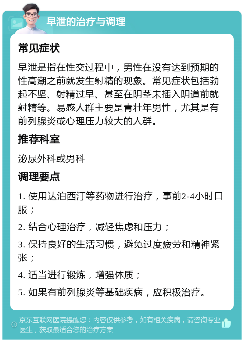 早泄的治疗与调理 常见症状 早泄是指在性交过程中，男性在没有达到预期的性高潮之前就发生射精的现象。常见症状包括勃起不坚、射精过早、甚至在阴茎未插入阴道前就射精等。易感人群主要是青壮年男性，尤其是有前列腺炎或心理压力较大的人群。 推荐科室 泌尿外科或男科 调理要点 1. 使用达泊西汀等药物进行治疗，事前2-4小时口服； 2. 结合心理治疗，减轻焦虑和压力； 3. 保持良好的生活习惯，避免过度疲劳和精神紧张； 4. 适当进行锻炼，增强体质； 5. 如果有前列腺炎等基础疾病，应积极治疗。