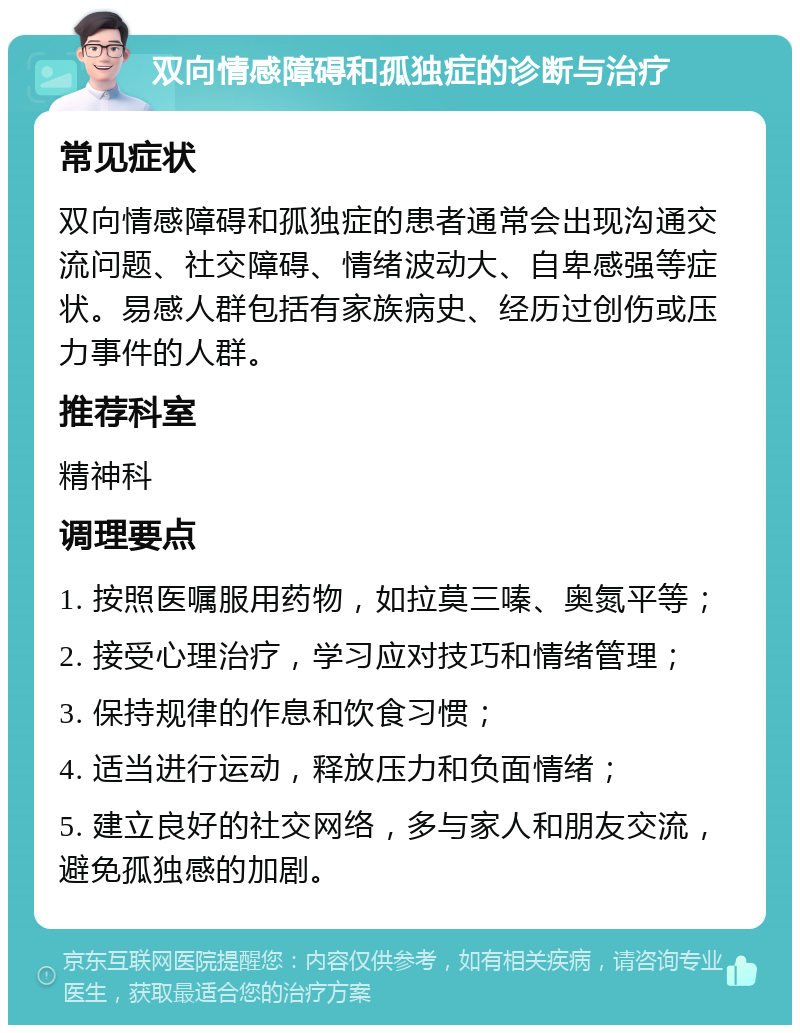 双向情感障碍和孤独症的诊断与治疗 常见症状 双向情感障碍和孤独症的患者通常会出现沟通交流问题、社交障碍、情绪波动大、自卑感强等症状。易感人群包括有家族病史、经历过创伤或压力事件的人群。 推荐科室 精神科 调理要点 1. 按照医嘱服用药物，如拉莫三嗪、奥氮平等； 2. 接受心理治疗，学习应对技巧和情绪管理； 3. 保持规律的作息和饮食习惯； 4. 适当进行运动，释放压力和负面情绪； 5. 建立良好的社交网络，多与家人和朋友交流，避免孤独感的加剧。