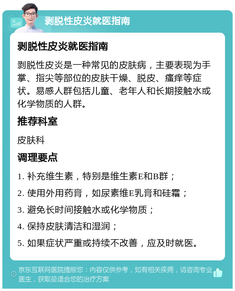 剥脱性皮炎就医指南 剥脱性皮炎就医指南 剥脱性皮炎是一种常见的皮肤病，主要表现为手掌、指尖等部位的皮肤干燥、脱皮、瘙痒等症状。易感人群包括儿童、老年人和长期接触水或化学物质的人群。 推荐科室 皮肤科 调理要点 1. 补充维生素，特别是维生素E和B群； 2. 使用外用药膏，如尿素维E乳膏和硅霜； 3. 避免长时间接触水或化学物质； 4. 保持皮肤清洁和湿润； 5. 如果症状严重或持续不改善，应及时就医。